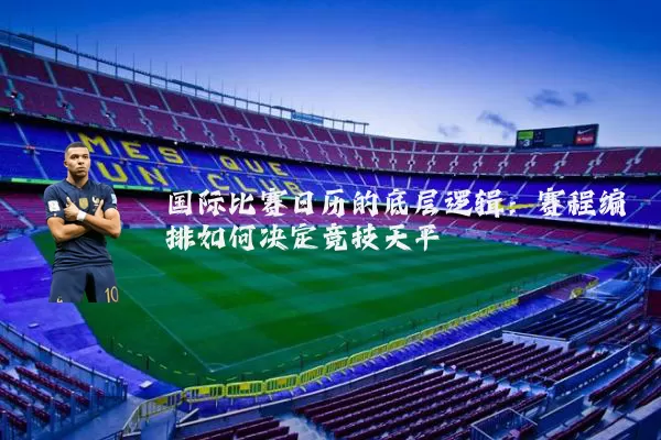国际比赛日历的底层逻辑：赛程编排如何决定竞技天平